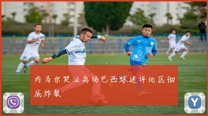 内马尔哭泣离场巴西球迷评论区彻底炸裂
